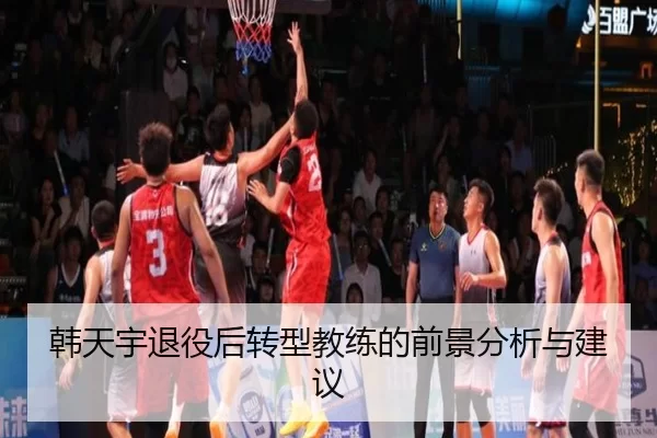 韩天宇退役后转型教练的前景分析与建议