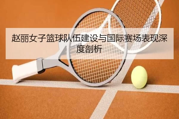 赵丽女子篮球队伍建设与国际赛场表现深度剖析